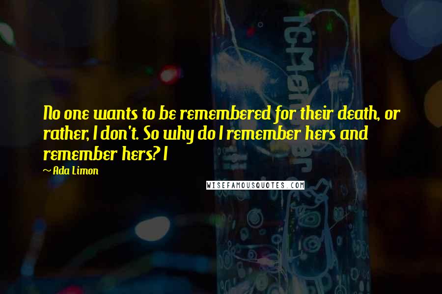 Ada Limon Quotes: No one wants to be remembered for their death, or rather, I don't. So why do I remember hers and remember hers? I