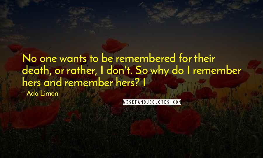 Ada Limon Quotes: No one wants to be remembered for their death, or rather, I don't. So why do I remember hers and remember hers? I