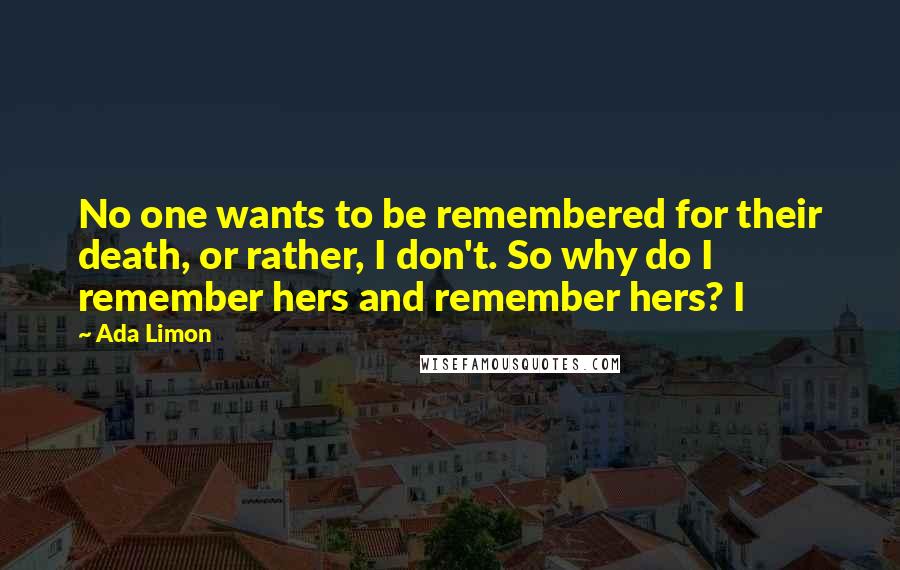 Ada Limon Quotes: No one wants to be remembered for their death, or rather, I don't. So why do I remember hers and remember hers? I