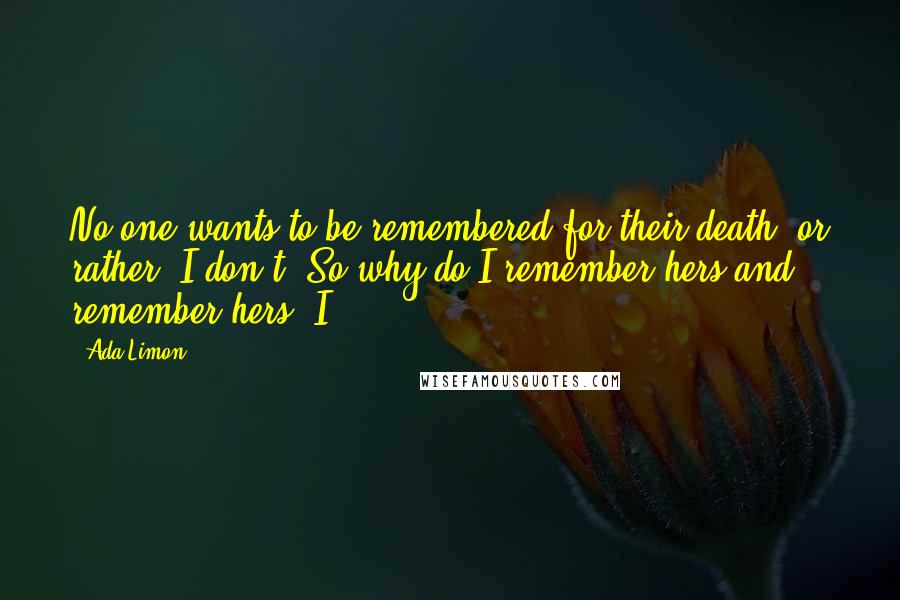Ada Limon Quotes: No one wants to be remembered for their death, or rather, I don't. So why do I remember hers and remember hers? I