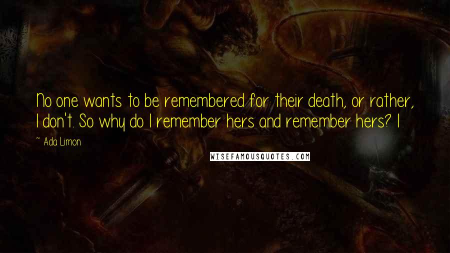 Ada Limon Quotes: No one wants to be remembered for their death, or rather, I don't. So why do I remember hers and remember hers? I