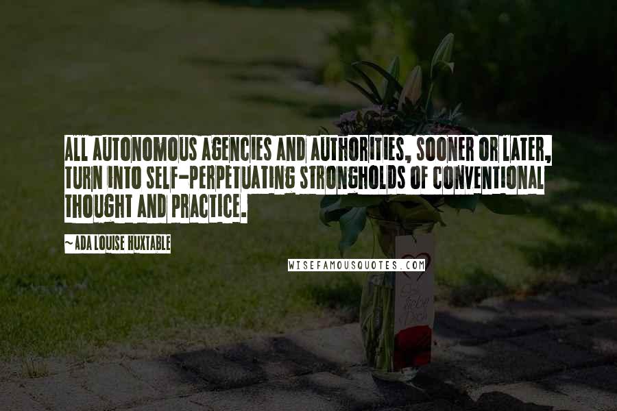 Ada Louise Huxtable Quotes: All autonomous agencies and authorities, sooner or later, turn into self-perpetuating strongholds of conventional thought and practice.