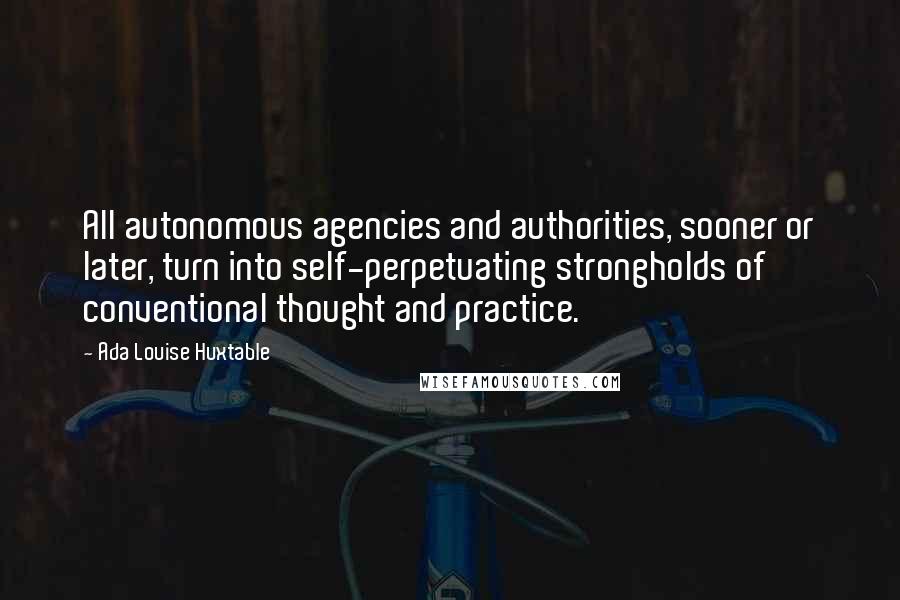 Ada Louise Huxtable Quotes: All autonomous agencies and authorities, sooner or later, turn into self-perpetuating strongholds of conventional thought and practice.