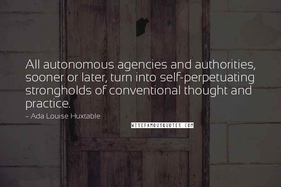 Ada Louise Huxtable Quotes: All autonomous agencies and authorities, sooner or later, turn into self-perpetuating strongholds of conventional thought and practice.