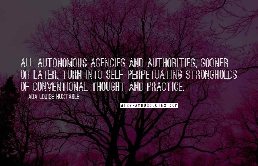 Ada Louise Huxtable Quotes: All autonomous agencies and authorities, sooner or later, turn into self-perpetuating strongholds of conventional thought and practice.