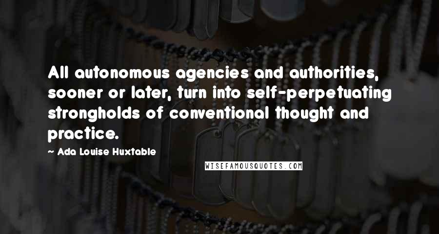 Ada Louise Huxtable Quotes: All autonomous agencies and authorities, sooner or later, turn into self-perpetuating strongholds of conventional thought and practice.