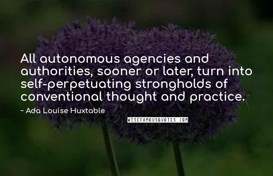 Ada Louise Huxtable Quotes: All autonomous agencies and authorities, sooner or later, turn into self-perpetuating strongholds of conventional thought and practice.