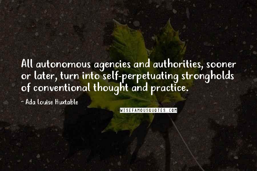 Ada Louise Huxtable Quotes: All autonomous agencies and authorities, sooner or later, turn into self-perpetuating strongholds of conventional thought and practice.