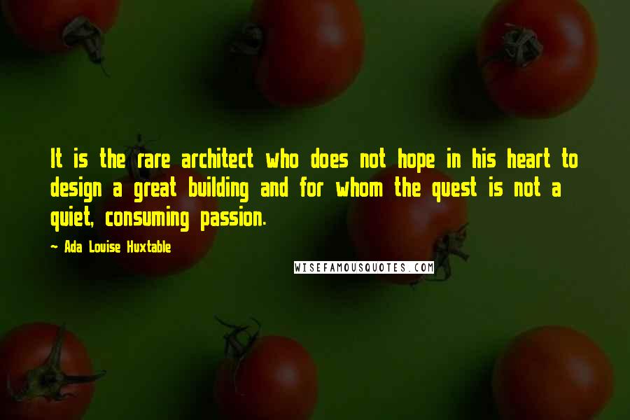 Ada Louise Huxtable Quotes: It is the rare architect who does not hope in his heart to design a great building and for whom the quest is not a quiet, consuming passion.