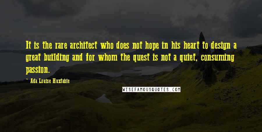 Ada Louise Huxtable Quotes: It is the rare architect who does not hope in his heart to design a great building and for whom the quest is not a quiet, consuming passion.