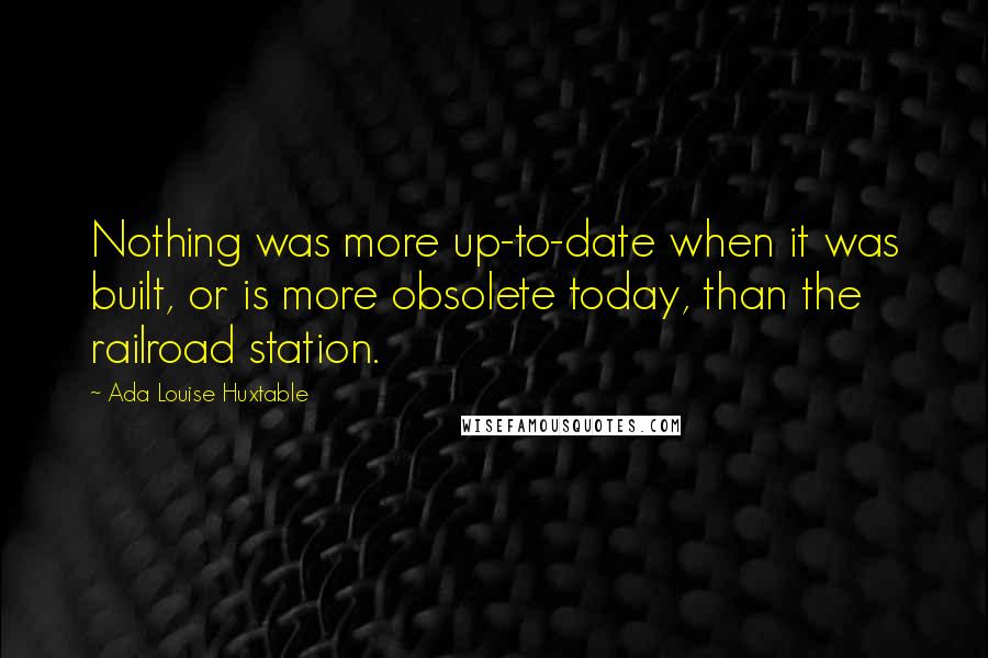 Ada Louise Huxtable Quotes: Nothing was more up-to-date when it was built, or is more obsolete today, than the railroad station.