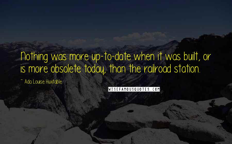 Ada Louise Huxtable Quotes: Nothing was more up-to-date when it was built, or is more obsolete today, than the railroad station.