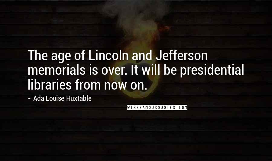 Ada Louise Huxtable Quotes: The age of Lincoln and Jefferson memorials is over. It will be presidential libraries from now on.
