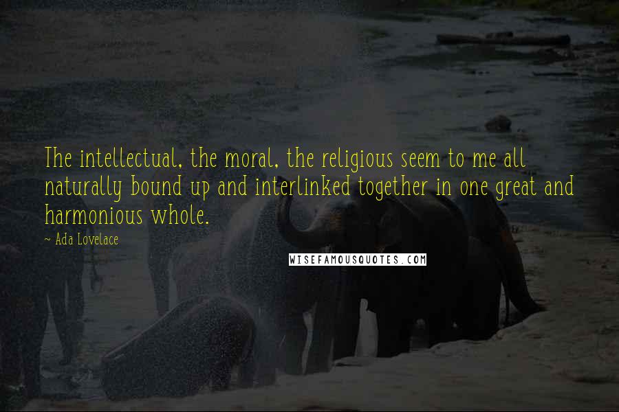 Ada Lovelace Quotes: The intellectual, the moral, the religious seem to me all naturally bound up and interlinked together in one great and harmonious whole.