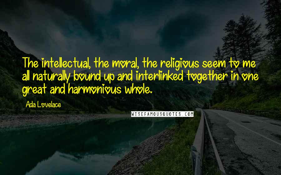 Ada Lovelace Quotes: The intellectual, the moral, the religious seem to me all naturally bound up and interlinked together in one great and harmonious whole.