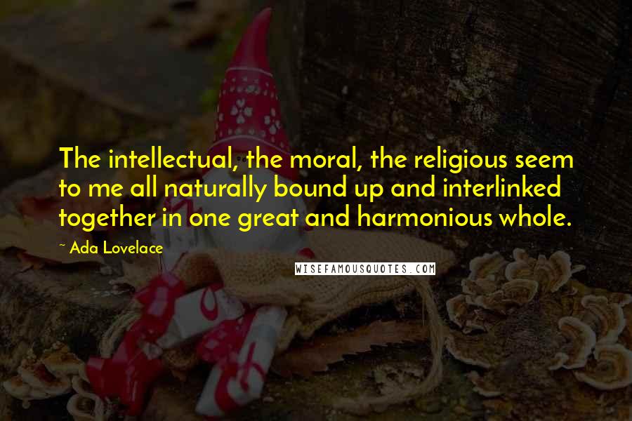 Ada Lovelace Quotes: The intellectual, the moral, the religious seem to me all naturally bound up and interlinked together in one great and harmonious whole.