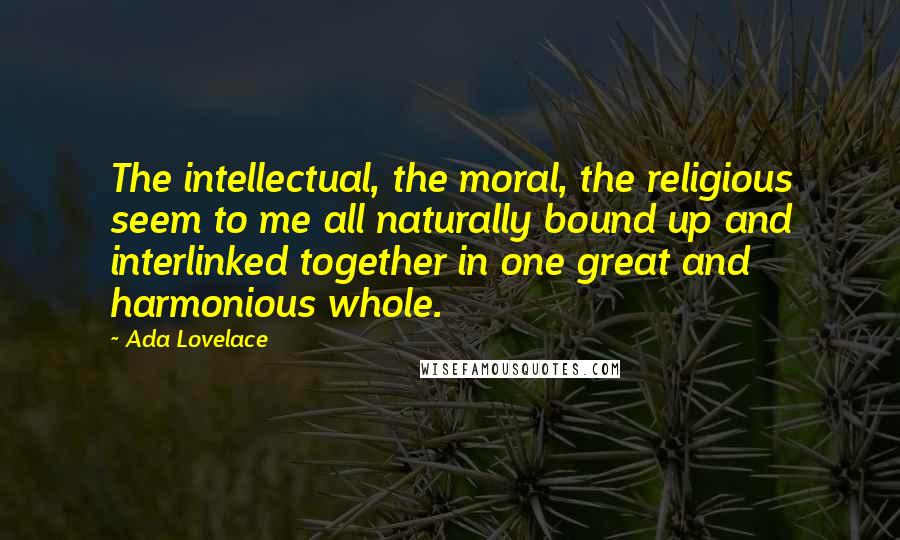 Ada Lovelace Quotes: The intellectual, the moral, the religious seem to me all naturally bound up and interlinked together in one great and harmonious whole.