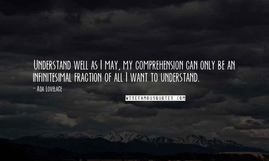 Ada Lovelace Quotes: Understand well as I may, my comprehension can only be an infinitesimal fraction of all I want to understand.