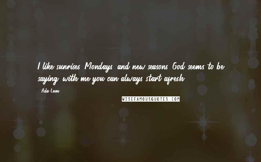 Ada Lum Quotes: I like sunrises, Mondays, and new seasons. God seems to be saying,"with me you can always start afresh.