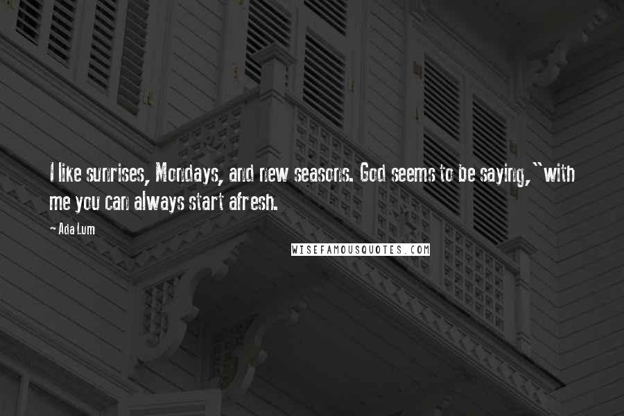 Ada Lum Quotes: I like sunrises, Mondays, and new seasons. God seems to be saying,"with me you can always start afresh.