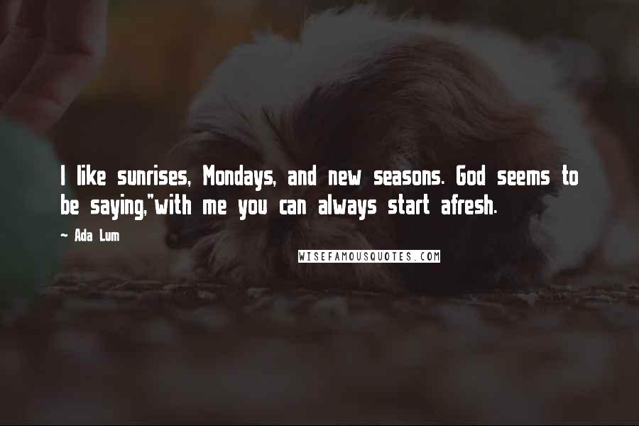 Ada Lum Quotes: I like sunrises, Mondays, and new seasons. God seems to be saying,"with me you can always start afresh.