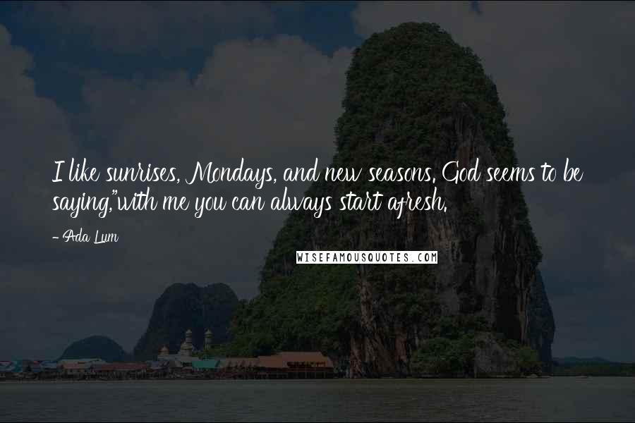 Ada Lum Quotes: I like sunrises, Mondays, and new seasons. God seems to be saying,"with me you can always start afresh.