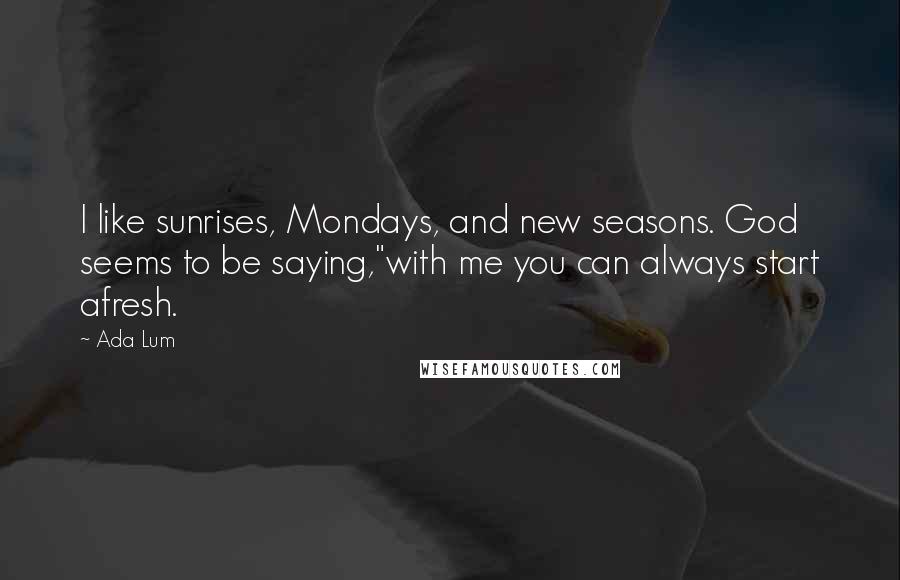 Ada Lum Quotes: I like sunrises, Mondays, and new seasons. God seems to be saying,"with me you can always start afresh.