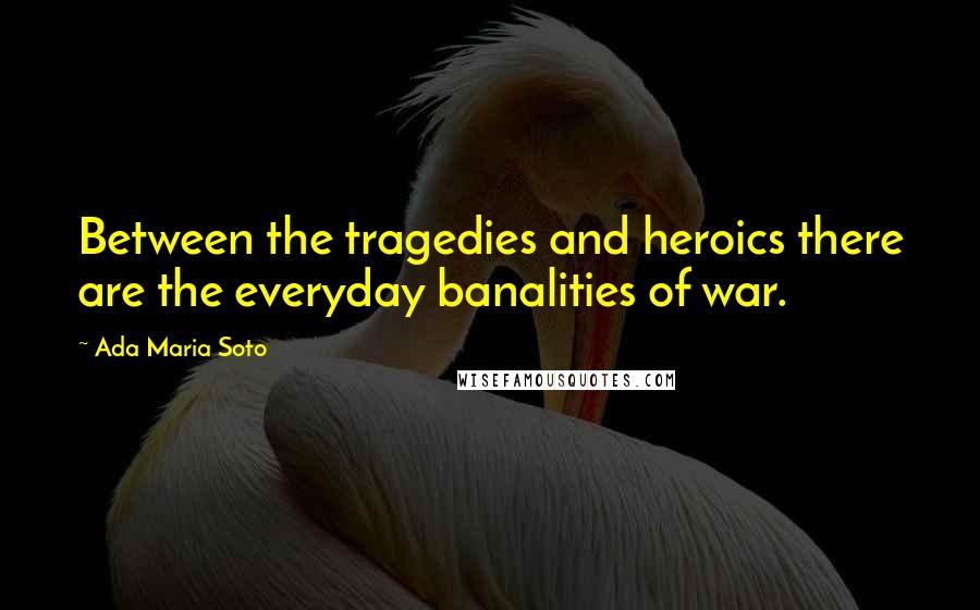 Ada Maria Soto Quotes: Between the tragedies and heroics there are the everyday banalities of war.