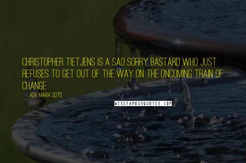 Ada Maria Soto Quotes: Christopher Tietjens is a sad sorry bastard who just refuses to get out of the way on the oncoming train of change.
