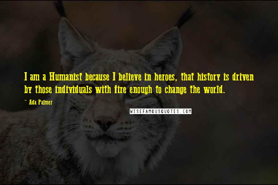 Ada Palmer Quotes: I am a Humanist because I believe in heroes, that history is driven by those individuals with fire enough to change the world.