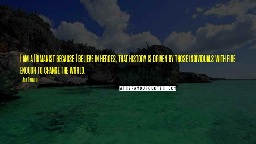 Ada Palmer Quotes: I am a Humanist because I believe in heroes, that history is driven by those individuals with fire enough to change the world.