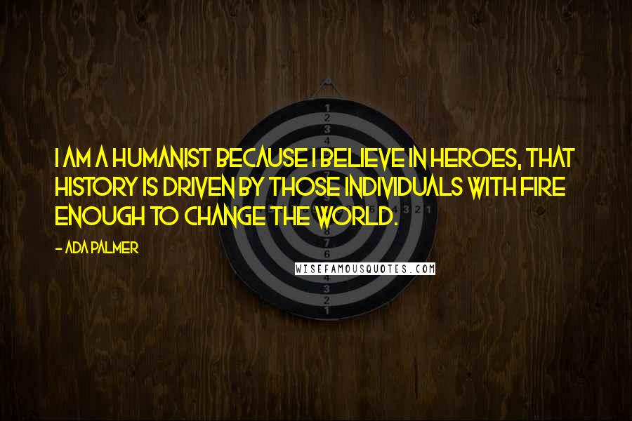 Ada Palmer Quotes: I am a Humanist because I believe in heroes, that history is driven by those individuals with fire enough to change the world.