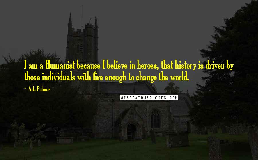 Ada Palmer Quotes: I am a Humanist because I believe in heroes, that history is driven by those individuals with fire enough to change the world.