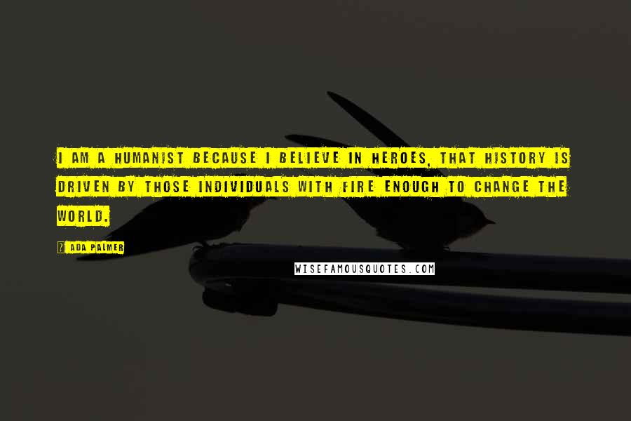 Ada Palmer Quotes: I am a Humanist because I believe in heroes, that history is driven by those individuals with fire enough to change the world.