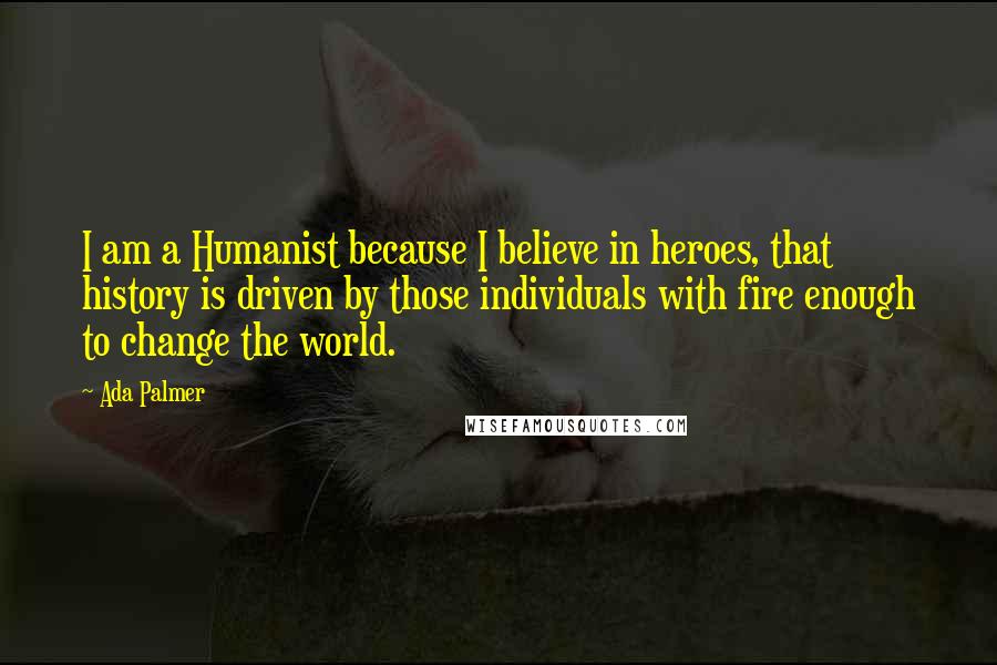 Ada Palmer Quotes: I am a Humanist because I believe in heroes, that history is driven by those individuals with fire enough to change the world.