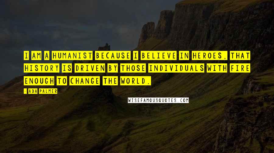 Ada Palmer Quotes: I am a Humanist because I believe in heroes, that history is driven by those individuals with fire enough to change the world.