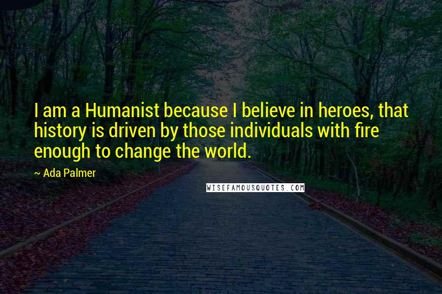 Ada Palmer Quotes: I am a Humanist because I believe in heroes, that history is driven by those individuals with fire enough to change the world.