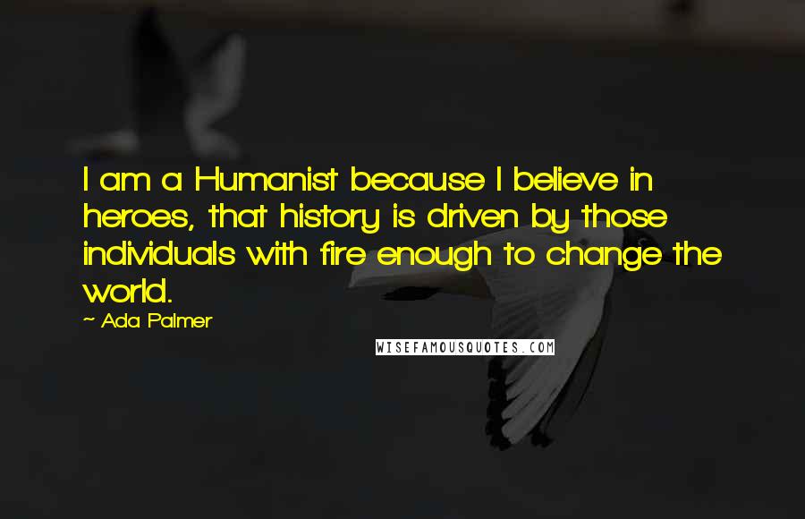 Ada Palmer Quotes: I am a Humanist because I believe in heroes, that history is driven by those individuals with fire enough to change the world.