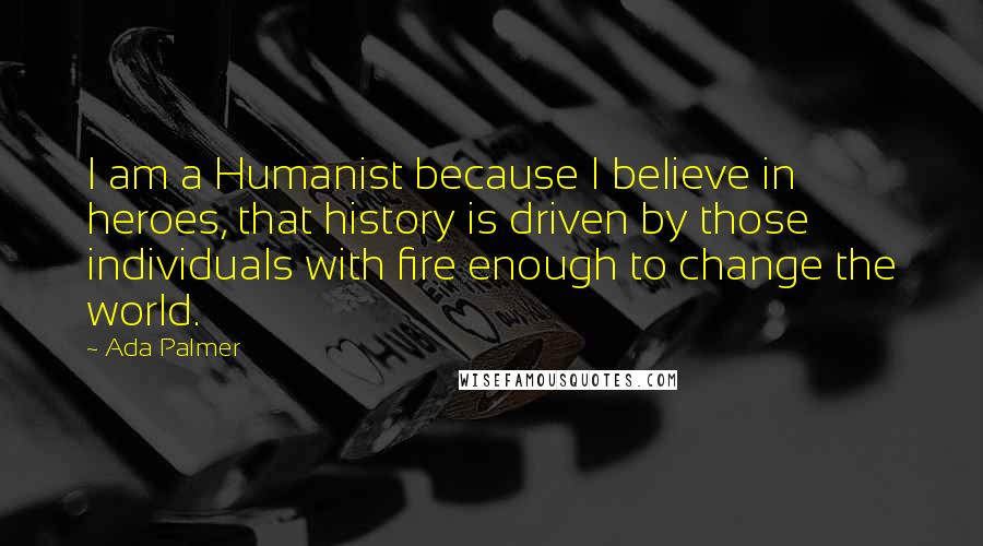 Ada Palmer Quotes: I am a Humanist because I believe in heroes, that history is driven by those individuals with fire enough to change the world.