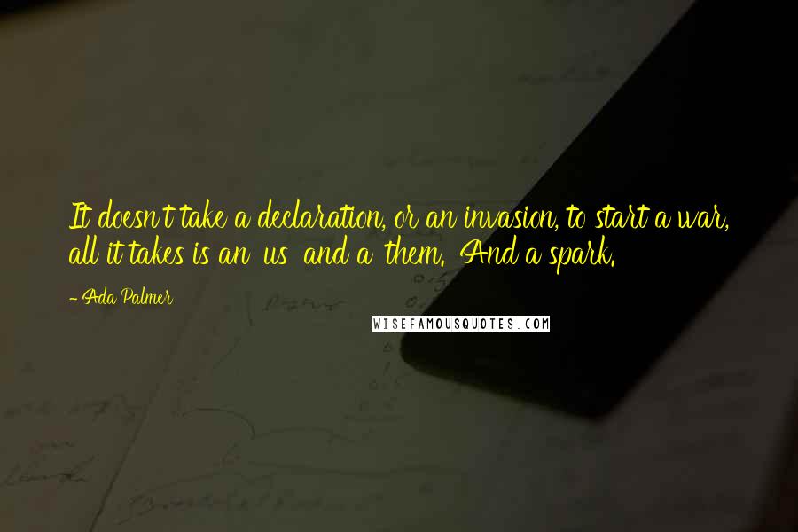 Ada Palmer Quotes: It doesn't take a declaration, or an invasion, to start a war, all it takes is an 'us' and a 'them.' And a spark.