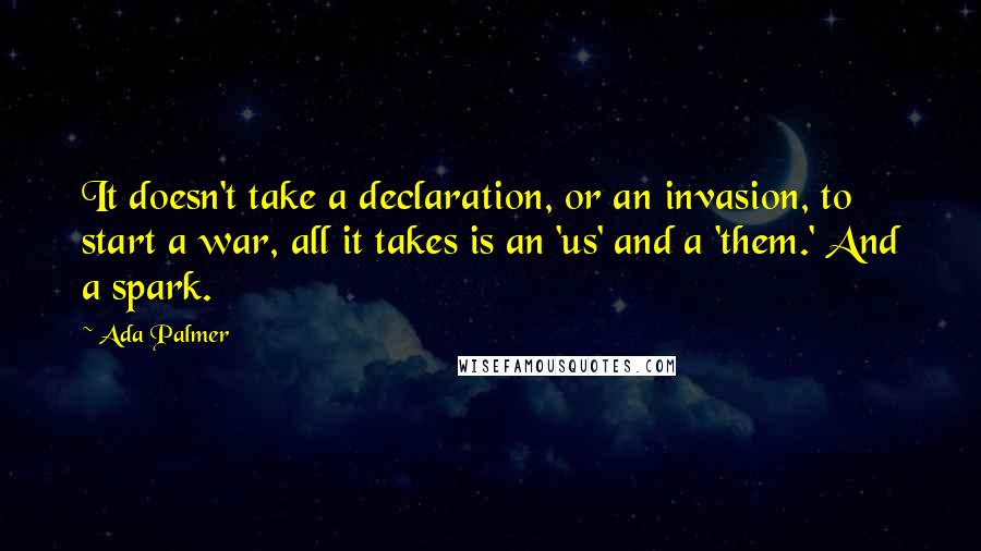 Ada Palmer Quotes: It doesn't take a declaration, or an invasion, to start a war, all it takes is an 'us' and a 'them.' And a spark.