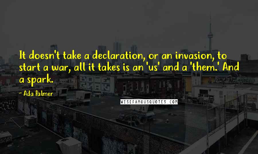 Ada Palmer Quotes: It doesn't take a declaration, or an invasion, to start a war, all it takes is an 'us' and a 'them.' And a spark.