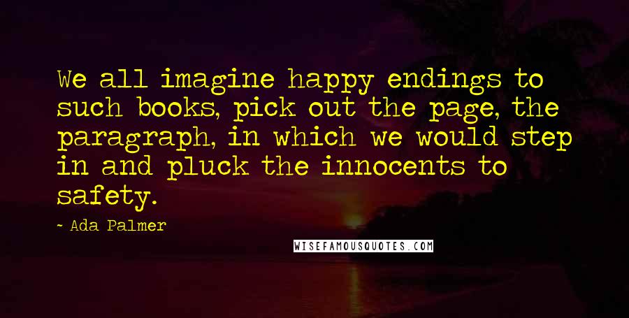 Ada Palmer Quotes: We all imagine happy endings to such books, pick out the page, the paragraph, in which we would step in and pluck the innocents to safety.