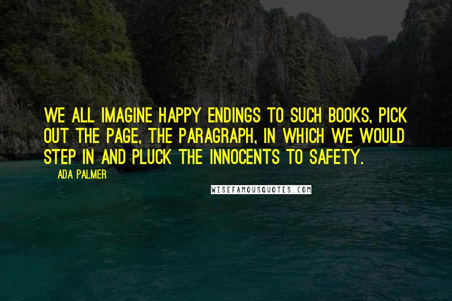 Ada Palmer Quotes: We all imagine happy endings to such books, pick out the page, the paragraph, in which we would step in and pluck the innocents to safety.