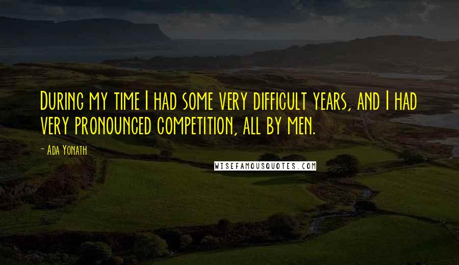 Ada Yonath Quotes: During my time I had some very difficult years, and I had very pronounced competition, all by men.