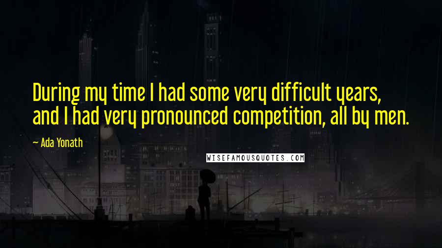 Ada Yonath Quotes: During my time I had some very difficult years, and I had very pronounced competition, all by men.