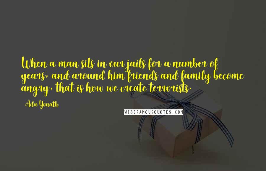 Ada Yonath Quotes: When a man sits in our jails for a number of years, and around him friends and family become angry, that is how we create terrorists.