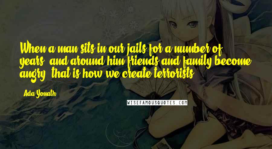 Ada Yonath Quotes: When a man sits in our jails for a number of years, and around him friends and family become angry, that is how we create terrorists.