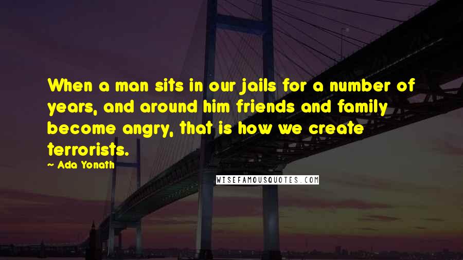 Ada Yonath Quotes: When a man sits in our jails for a number of years, and around him friends and family become angry, that is how we create terrorists.