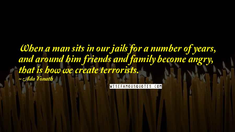 Ada Yonath Quotes: When a man sits in our jails for a number of years, and around him friends and family become angry, that is how we create terrorists.